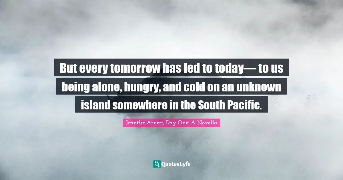 But every tomorrow has led to today— to us being alone, hungry, and cold on an unknown island somewhere in the South Pacific.