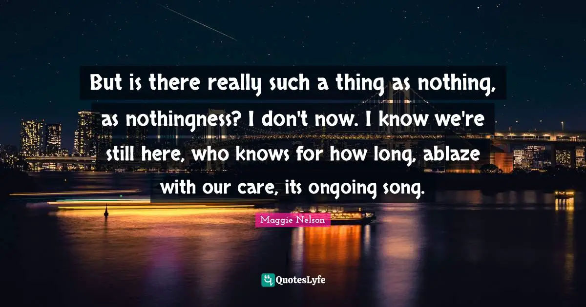 But is there really such a thing as nothing, as nothingness? I don't now. I know we're still here, who knows for how long, ablaze with our care, its ongoing song.