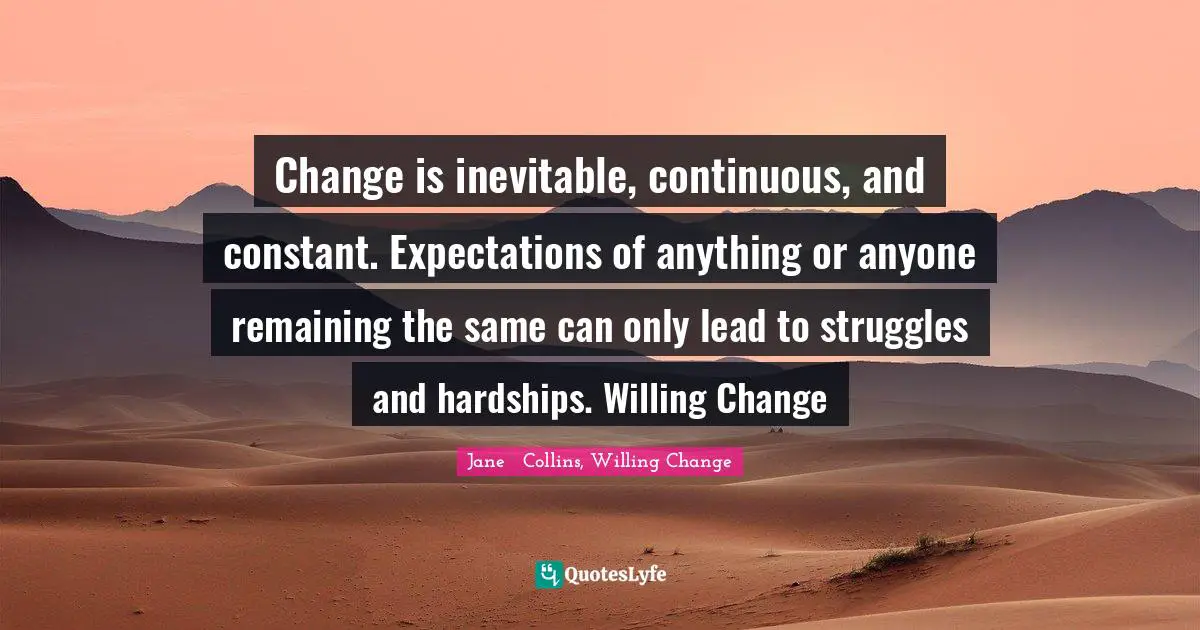 Change is inevitable, continuous, and constant. Expectations of anything or anyone remaining the same can only lead to struggles and hardships. Willing Change