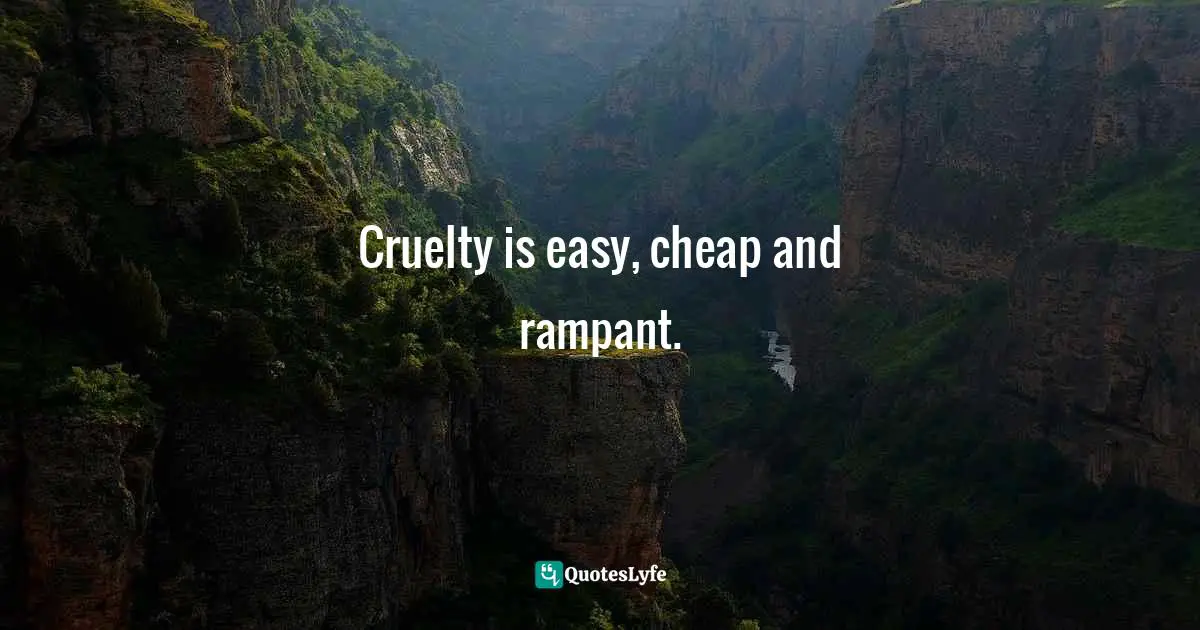 Cruelty is easy, cheap and rampant.