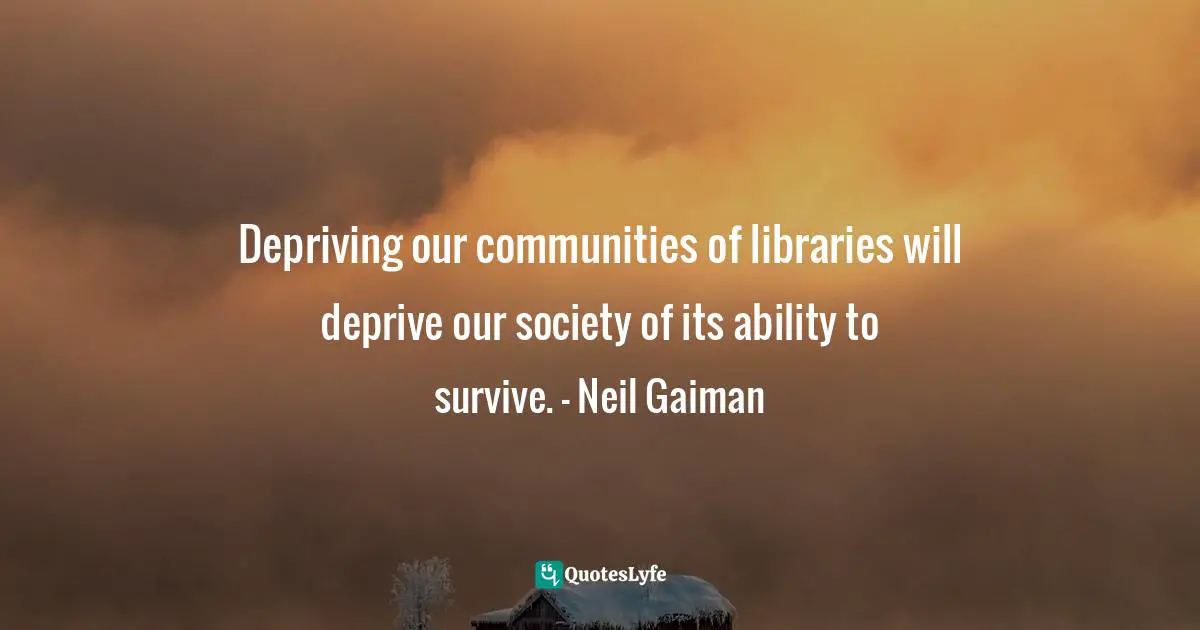 Depriving our communities of libraries will deprive our society of its ability to survive. - Neil Gaiman