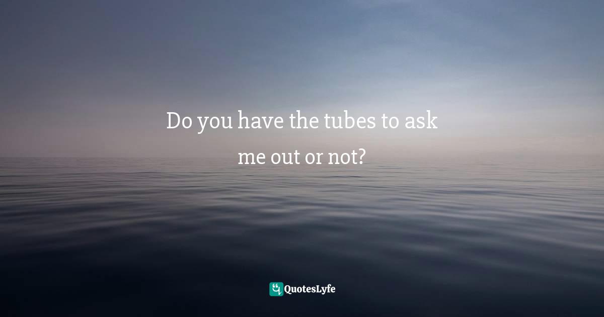 Do you have the tubes to ask me out or not?