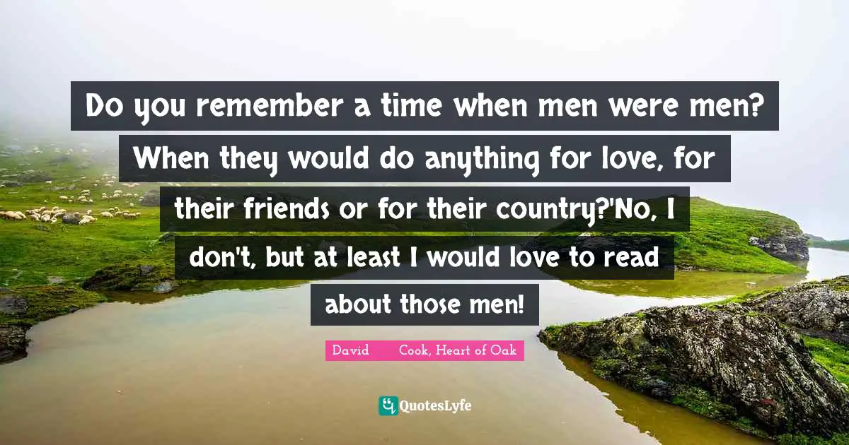 Do you remember a time when men were men? When they would do anything for love, for their friends or for their country?'No, I don't, but at least I would love to read about those men!