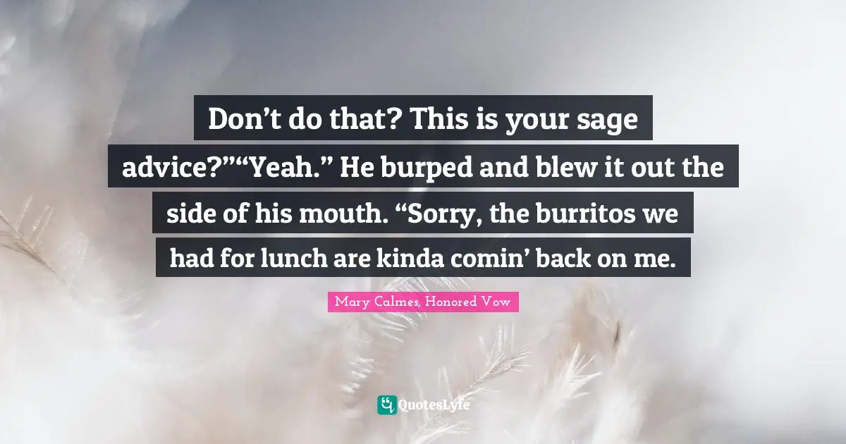 Don’t do that? This is your sage advice?”“Yeah.” He burped and blew it out the side of his mouth. “Sorry, the burritos we had for lunch are kinda comin’ back on me.