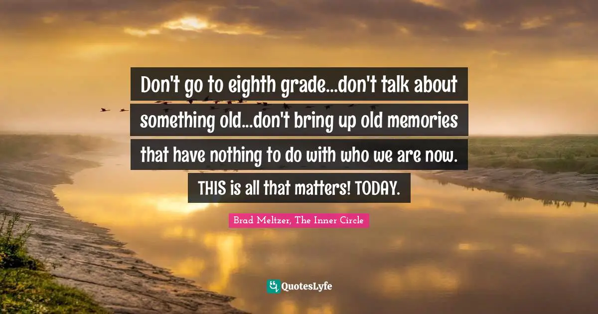 Don't go to eighth grade...don't talk about something old...don't bring up old memories that have nothing to do with who we are now. THIS is all that matters! TODAY.