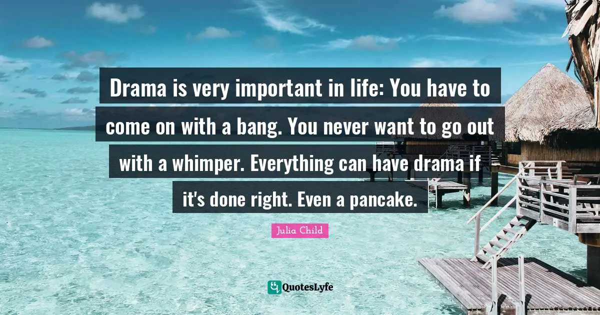 Drama is very important in life: You have to come on with a bang. You never want to go out with a whimper. Everything can have drama if it's done right. Even a pancake.