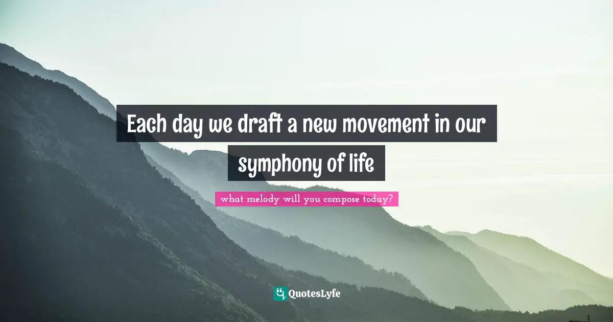 Each day we draft a new movement in our symphony of life
