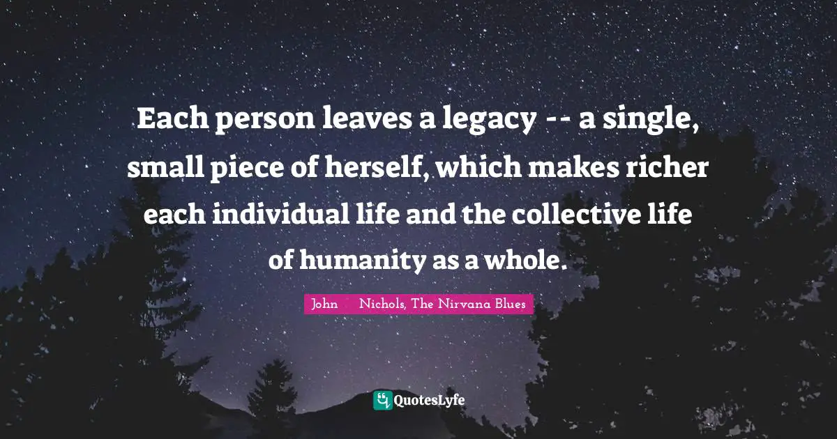 Enrichment Quotes: "Each person leaves a legacy -- a single, small piece of herself, which makes richer each individual life and the collective life of humanity as a whole."