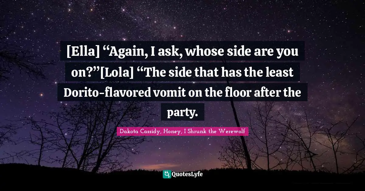 [Ella] “Again, I ask, whose side are you on?”[Lola] “The side that has the least Dorito-flavored vomit on the floor after the party.