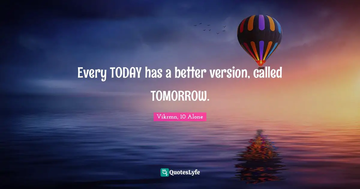 Every TODAY has a better version, called TOMORROW.