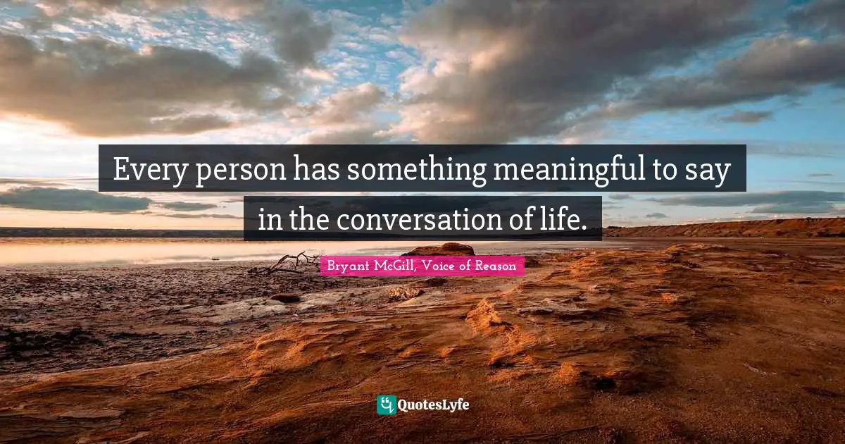 Every person has something meaningful to say in the conversation of life.