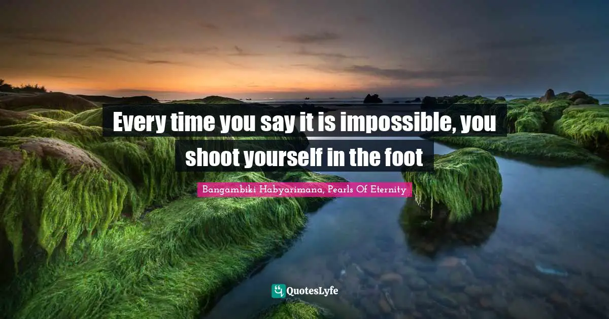 Every time you say it is impossible, you shoot yourself in the foot