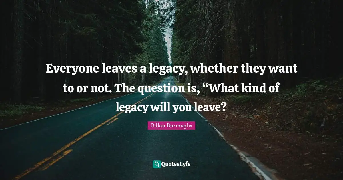 Dillon Burroughs Quotes: "Everyone leaves a legacy, whether they want to or not. The question is, “What kind of legacy will you leave?"
