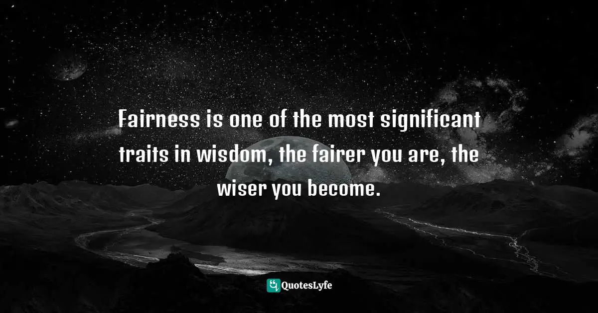 Fairness is one of the most significant traits in wisdom, the fairer you are, the wiser you become.