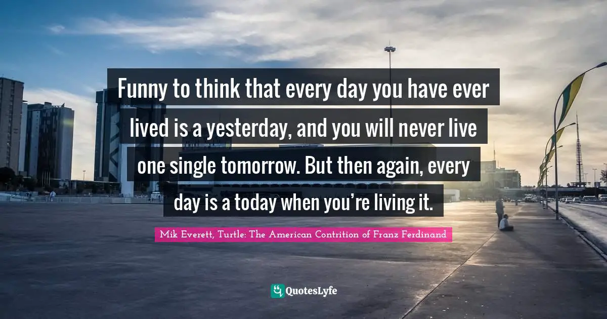 Funny to think that every day you have ever lived is a yesterday, and you will never live one single tomorrow. But then again, every day is a today when you’re living it.
