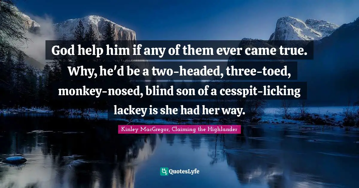 God help him if any of them ever came true. Why, he'd be a two-headed, three-toed, monkey-nosed, blind son of a cesspit-licking lackey is she had her way.