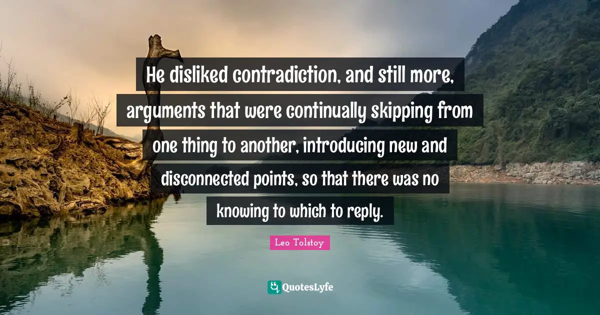 He disliked contradiction, and still more, arguments that were continually skipping from one thing to another, introducing new and disconnected points, so that there was no knowing to which to reply.
