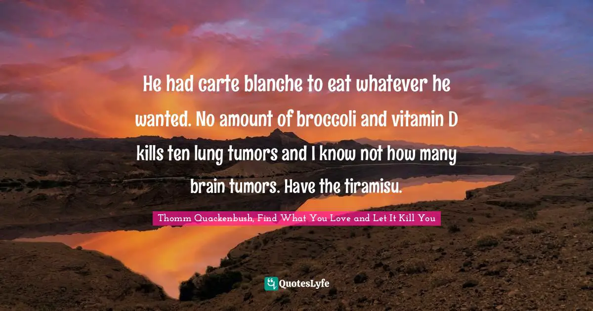 He had carte blanche to eat whatever he wanted. No amount of broccoli and vitamin D kills ten lung tumors and I know not how many brain tumors. Have the tiramisu.