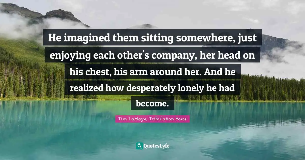 He imagined them sitting somewhere, just enjoying each other's company, her head on his chest, his arm around her. And he realized how desperately lonely he had become.
