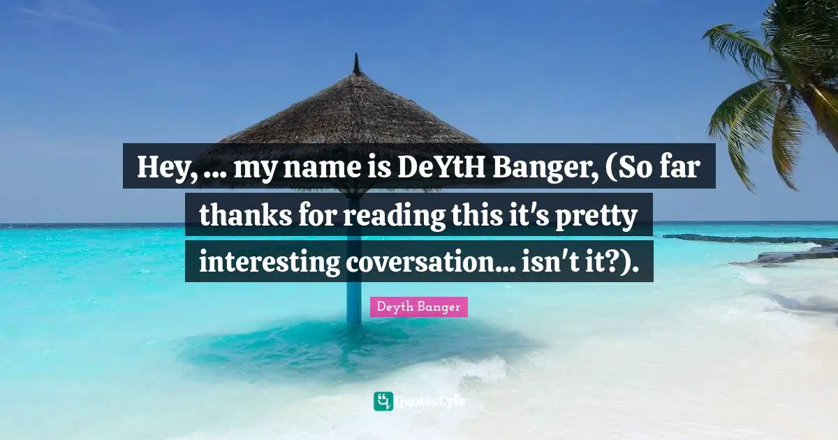 Hey, ... my name is DeYtH Banger, (So far thanks for reading this it's pretty interesting coversation... isn't it?).