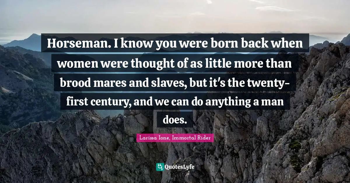 Horseman. I know you were born back when women were thought of as little more than brood mares and slaves, but it's the twenty-first century, and we can do anything a man does.