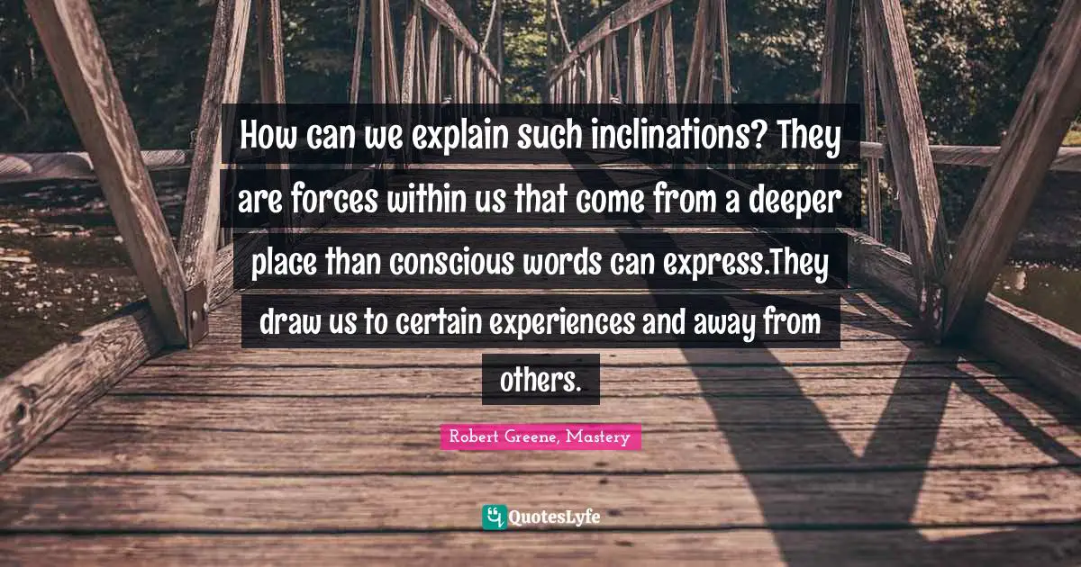 How can we explain such inclinations? They are forces within us that come from a deeper place than conscious words can express.They draw us to certain experiences and away from others.