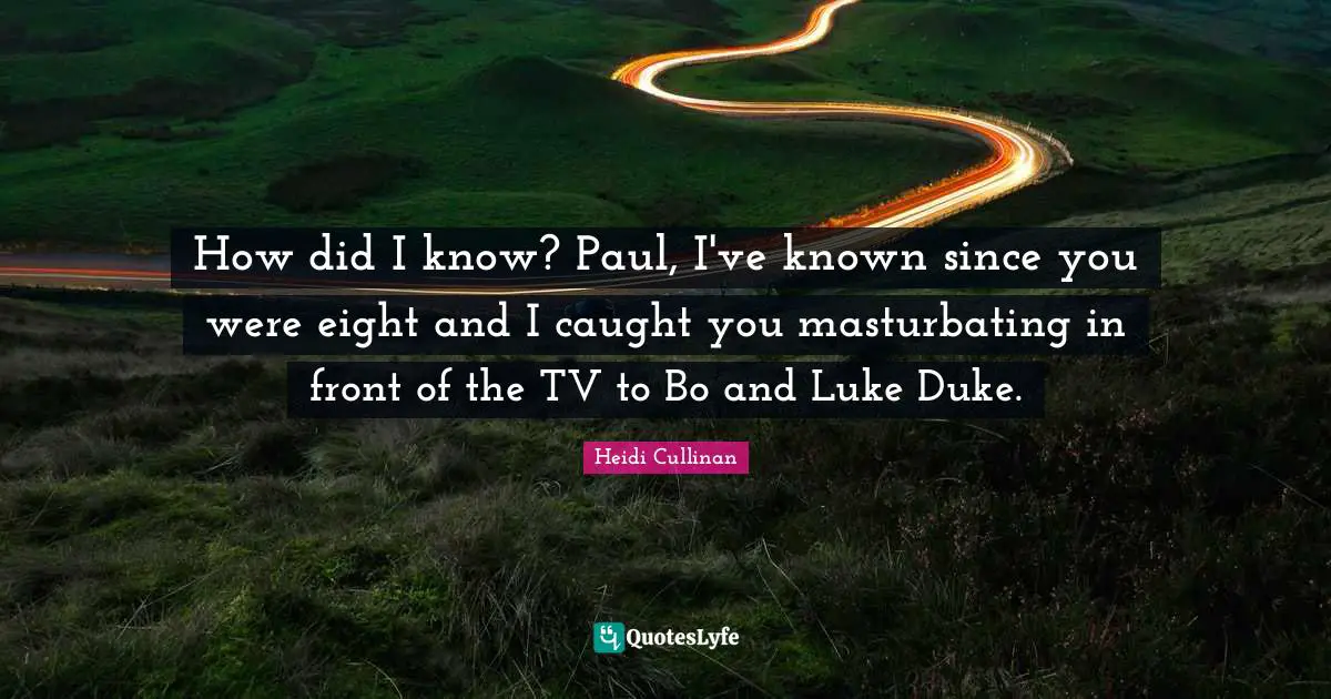 How did I know? Paul, I've known since you were eight and I caught you masturbating in front of the TV to Bo and Luke Duke.