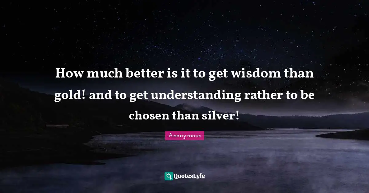 How much better is it to get wisdom than gold! and to get understanding rather to be chosen than silver!