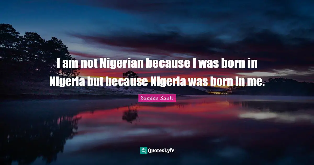 I am not Nigerian because I was born in Nigeria but because Nigeria was born in me.