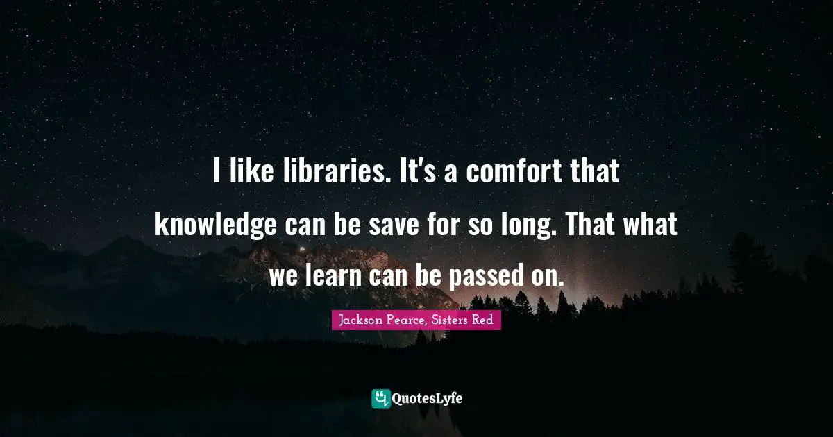 I like libraries. It's a comfort that knowledge can be save for so long. That what we learn can be passed on.