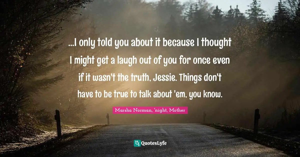 Marsha Norman Quotes: "...I only told you about it because I thought I might get a laugh out of you for once even if it wasn't the truth, Jessie. Things don't have to be true to talk about 'em, you know."