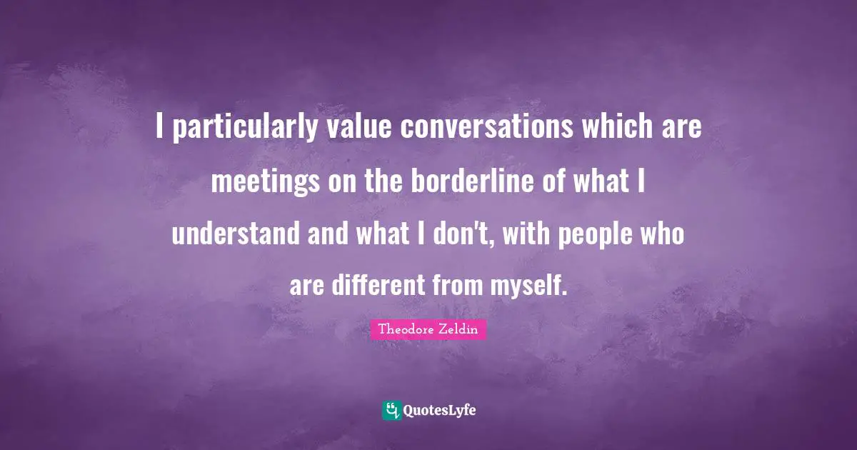 Theodore Zeldin Quotes: "I particularly value conversations which are meetings on the borderline of what I understand and what I don't, with people who are different from myself."