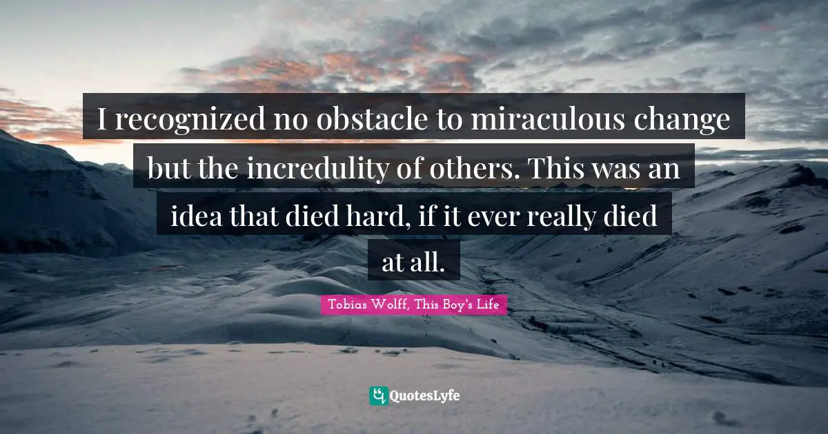 I recognized no obstacle to miraculous change but the incredulity of others. This was an idea that died hard, if it ever really died at all.