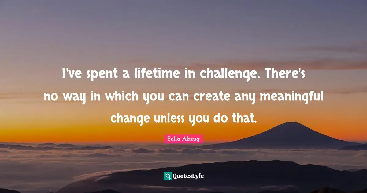 I've spent a lifetime in challenge. There's no way in which you can create any meaningful change unless you do that.