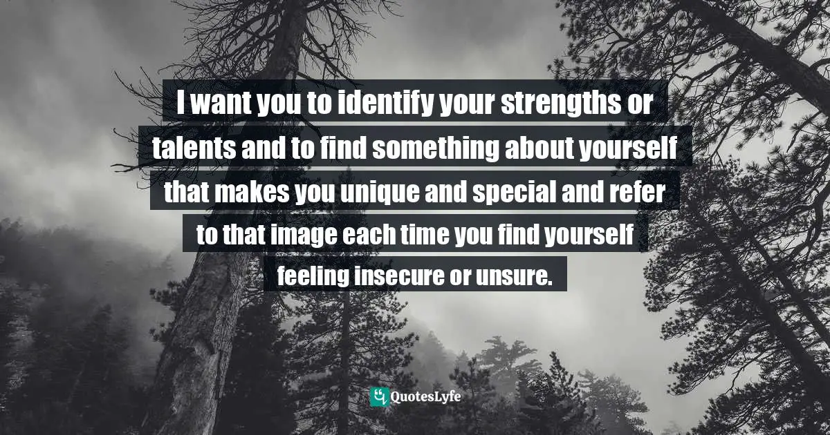 I want you to identify your strengths or talents and to find something about yourself that makes you unique and special and refer to that image each time you find yourself feeling insecure or unsure.