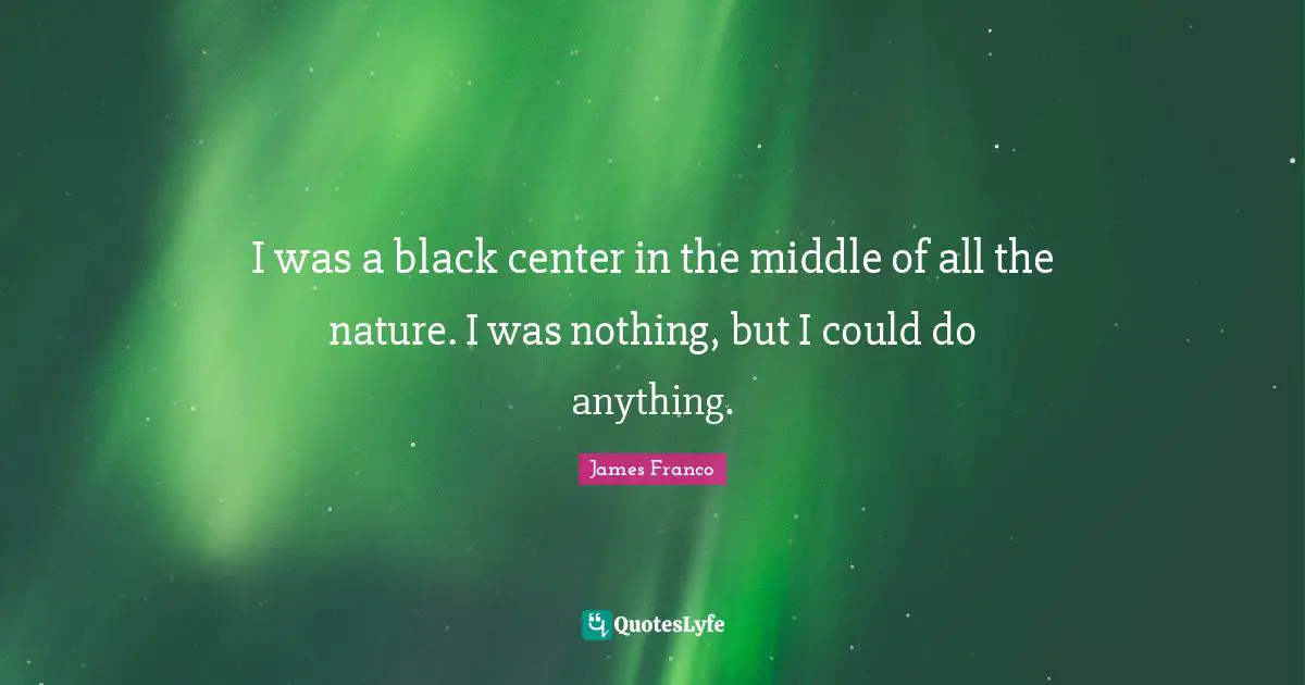 I was a black center in the middle of all the nature. I was nothing, but I could do anything.