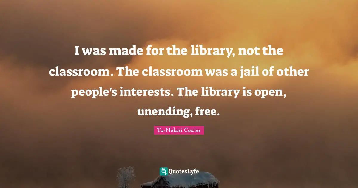 I was made for the library, not the classroom. The classroom was a jail of other people's interests. The library is open, unending, free.