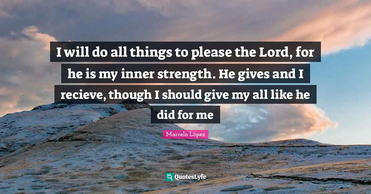 I will do all things to please the Lord, for he is my inner strength. He gives and I recieve, though I should give my all like he did for me