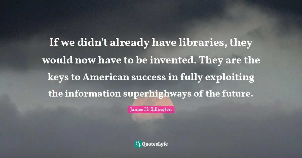 If we didn't already have libraries, they would now have to be invented. They are the keys to American success in fully exploiting the information superhighways of the future.