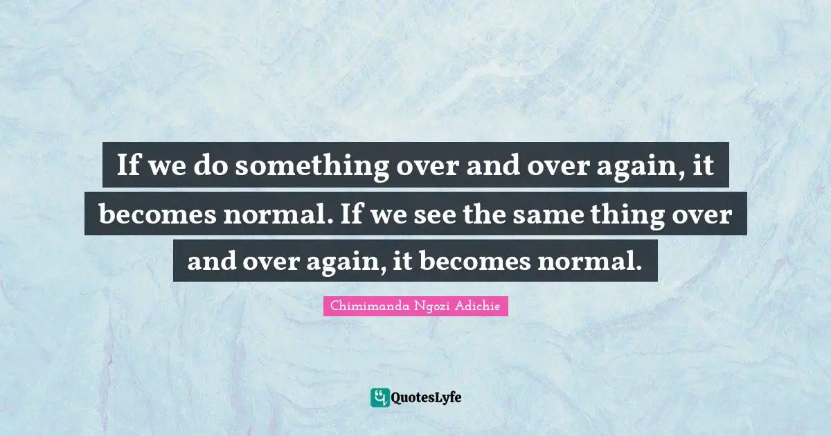 If we do something over and over again, it becomes normal. If we see the same thing over and over again, it becomes normal.