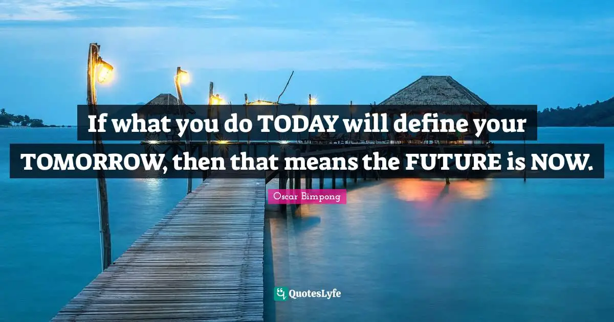 If what you do TODAY will define your TOMORROW, then that means the FUTURE is NOW.