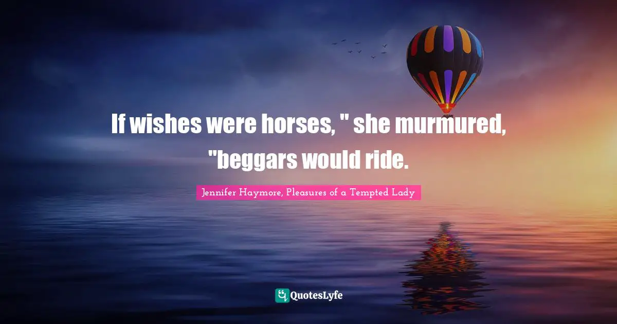 If wishes were horses, " she murmured, "beggars would ride.