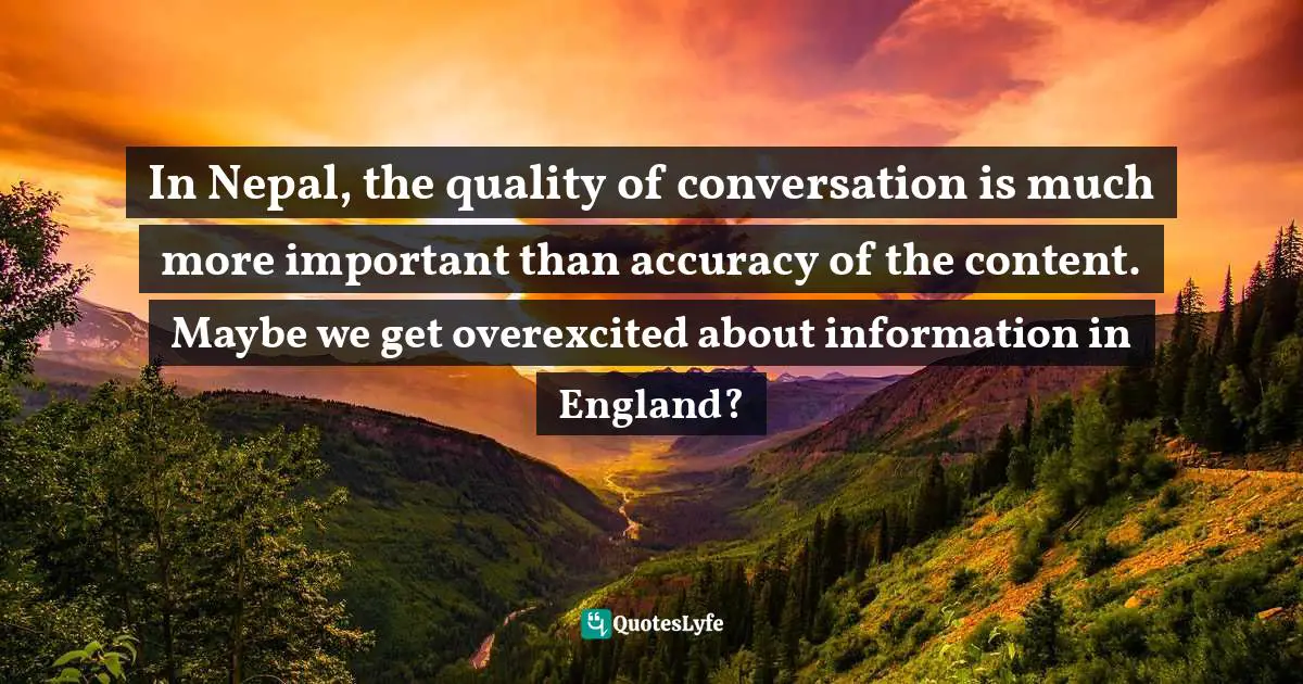 In Nepal, the quality of conversation is much more important than accuracy of the content. Maybe we get overexcited about information in England?
