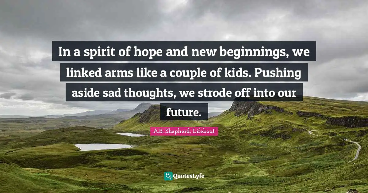 A.B. Shepherd, Lifeboat Quotes: In a spirit of hope and new beginnings, we linked arms like a couple of kids. Pushing aside sad thoughts, we strode off into our future.