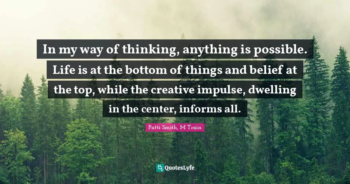 In my way of thinking, anything is possible. Life is at the bottom of things and belief at the top, while the creative impulse, dwelling in the center, informs all.