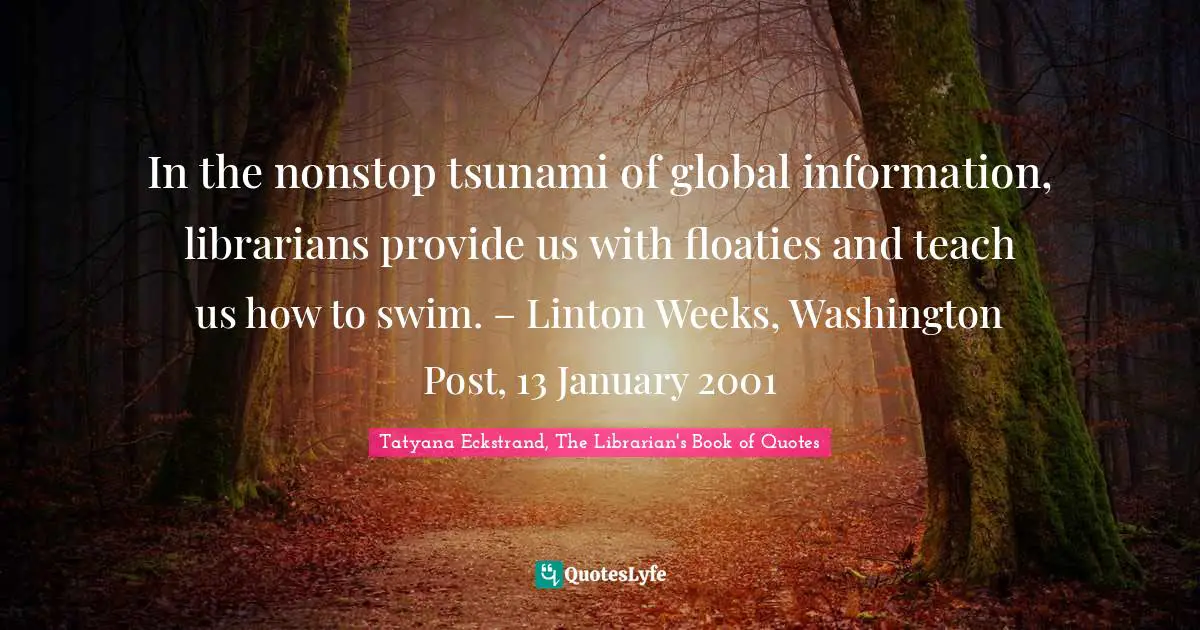 In the nonstop tsunami of global information, librarians provide us with floaties and teach us how to swim. – Linton Weeks, Washington Post, 13 January 2001