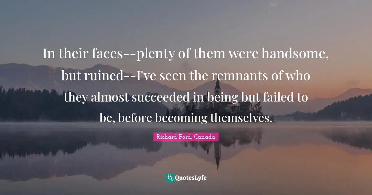 In their faces--plenty of them were handsome, but ruined--I've seen the remnants of who they almost succeeded in being but failed to be, before becoming themselves.