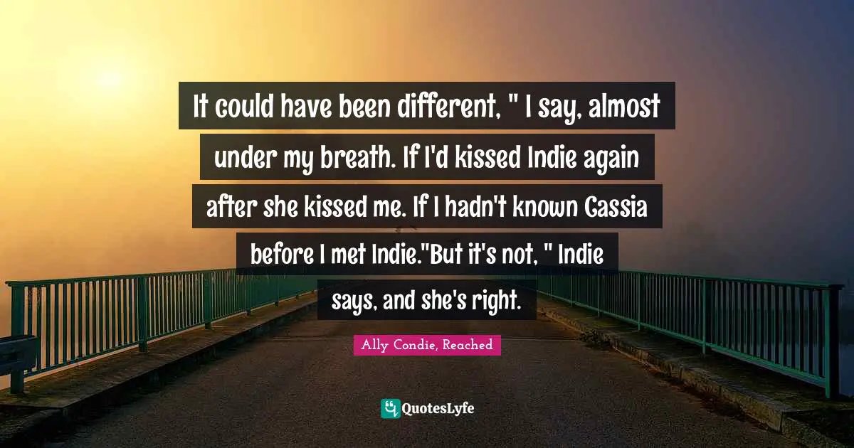 It could have been different, " I say, almost under my breath. If I'd kissed Indie again after she kissed me. If I hadn't known Cassia before I met Indie."But it's not, " Indie says, and she's right.