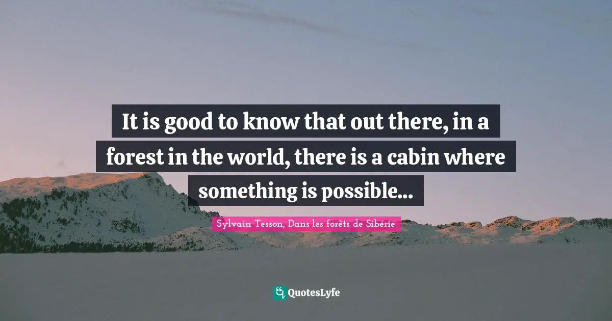 It is good to know that out there, in a forest in the world, there is a cabin where something is possible...