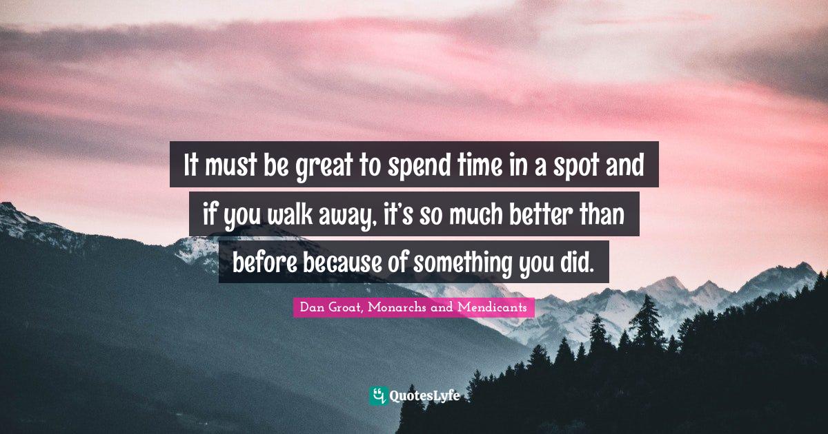 Dan Groat, Monarchs And Mendicants Quotes: "It must be great to spend time in a spot and if you walk away, it’s so much better than before because of something you did."